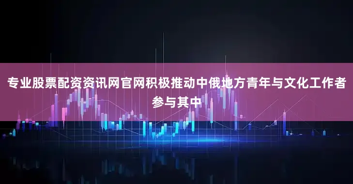 专业股票配资资讯网官网积极推动中俄地方青年与文化工作者参与其中
