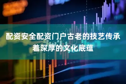 配资安全配资门户古老的技艺传承着深厚的文化底蕴