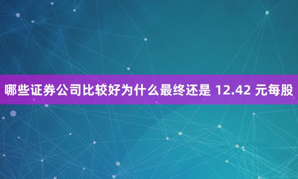 哪些证券公司比较好为什么最终还是 12.42 元每股