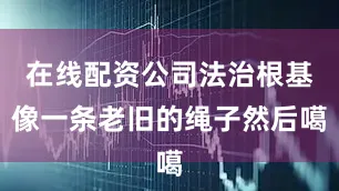 在线配资公司法治根基像一条老旧的绳子然后噶