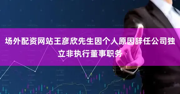场外配资网站王彦欣先生因个人原因辞任公司独立非执行董事职务
