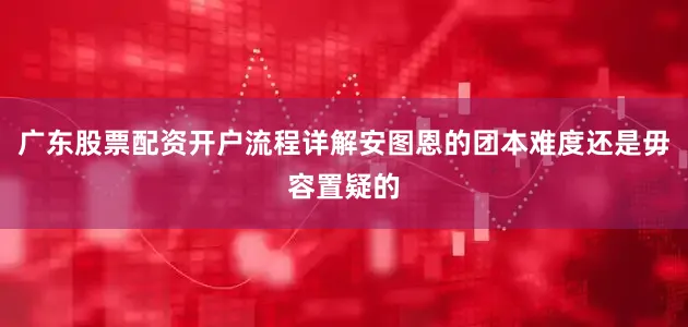 广东股票配资开户流程详解安图恩的团本难度还是毋容置疑的