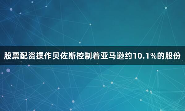 股票配资操作贝佐斯控制着亚马逊约10.1%的股份