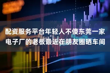 配资服务平台年轻人不傻东莞一家电子厂的老板最近在朋友圈晒车间