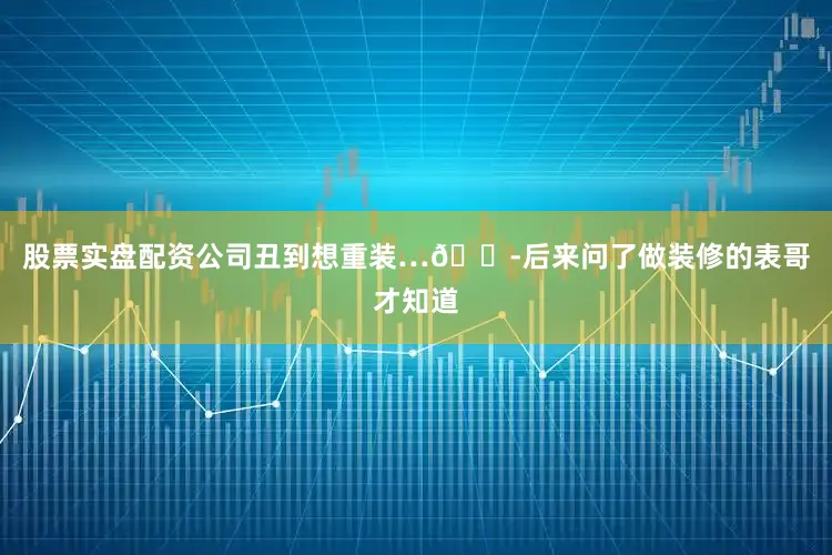 股票实盘配资公司丑到想重装…😭后来问了做装修的表哥才知道