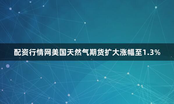 配资行情网美国天然气期货扩大涨幅至1.3%